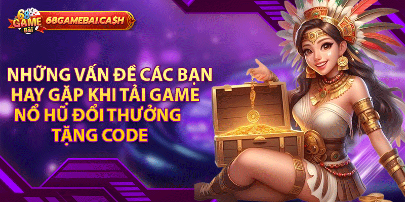 Những vấn đề các bạn hay gặp khi tải game nổ hũ đổi thưởng tặng code